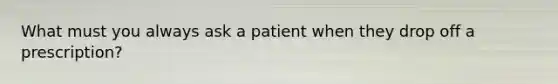 What must you always ask a patient when they drop off a prescription?