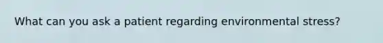 What can you ask a patient regarding environmental stress?