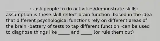 _____ _____: -ask people to do activities/demonstrate skills; assumption is these skill reflect brain function -based in the idea that different psychological functions rely on different areas of the brain -battery of tests to tap different function -can be used to diagnose things like _____ and _____ (or rule them out)