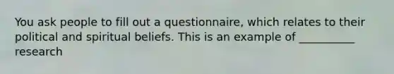 You ask people to fill out a questionnaire, which relates to their political and spiritual beliefs. This is an example of __________ research