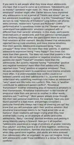 If you were to ask people what they know about adolescents, one topic that is sure to come up is emotions. "Adolescents are so moody!" someone might state. Or, "they are always so emotional" another might offer. Earlier lessons have explained why adolescence is not a period of "*storm and stress*" per se, but adolescent moodiness is typical. It is this "*moodiness*" that we turn to now. *Intensity of Emotions* Long before cell phones were common, researchers *Larson and Richards* (1994) performed what is sometimes known as the "*beeper study*" to understand how adolescents' emotions compared with or differed from their parents' emotions. In this study, participants (matched pairs of adolescents and their parents) carried pagers that randomly signaled when the participants were to record their emotions at that moment. Results showed that adolescents reported having more emotions, and more intense emotions, than their parents. Adolescents expressed being "*very unhappy*" three times (3x) more than their parents. In addition, adolescents expressed being "*very happy*" five times (5x) more than their parents. This does not mean that parents in this study did not have many positive or negative emotions, although parents did report "*neutral*" emotions more than the adolescents. But parents reported having "*somewhat" positive and negative emotions* more often than adolescents, who reported more "*very" positive or negative emotions*. Thus, because adolescents seem to experience more intense emotions more often, it is understandable how conflict could occur between parents and their adolescents (i.e., a parent doesn't understand why something seemingly trite makes an adolescent "very" upset and this turns into conflict). This, then, is *another contributor to adolescent-parent conflict*. *Emotional Transmission* Another interesting area of research in emotions is their transmission. *Emotional transmission* is the transfer of emotional state from one person to another. In other words, emotions are "*catching*." Most people already know through this their own personal experience. For example, have you ever found yourself in a bad mood, and perhaps contacted a particular friend who always has a way of cheering you up? You know that you will somehow catch their positive emotion. And emotional transmission seems to be *hard-wired into us as humans*. Even newborns will begin crying when they hear another baby crying. as an example of adults (and some adolescents, likely) "catching" positive emotions and passing it along (literally paying it forward). Now put it all together: *adolescents experience a range of emotions of greater intensity than adults*, and they spend a lot of time together, reinforcing their heightened emotions. Families also tend to share emotions when they spend time together, and adults are more stressed than adolescents after an argument. As you can imagine, living with adolescents under these conditions is a recipe for emotional conflicts!