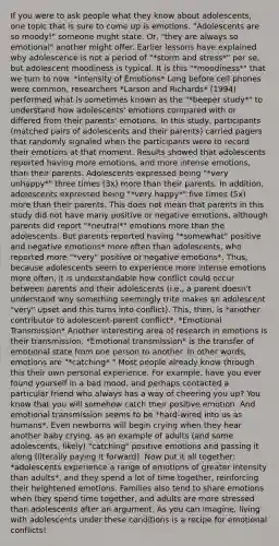 If you were to ask people what they know about adolescents, one topic that is sure to come up is emotions. "Adolescents are so moody!" someone might state. Or, "they are always so emotional" another might offer. Earlier lessons have explained why adolescence is not a period of "*storm and stress*" per se, but adolescent moodiness is typical. It is this "*moodiness*" that we turn to now. *Intensity of Emotions* Long before cell phones were common, researchers *Larson and Richards* (1994) performed what is sometimes known as the "*beeper study*" to understand how adolescents' emotions compared with or differed from their parents' emotions. In this study, participants (matched pairs of adolescents and their parents) carried pagers that randomly signaled when the participants were to record their emotions at that moment. Results showed that adolescents reported having more emotions, and more intense emotions, than their parents. Adolescents expressed being "*very unhappy*" three times (3x) more than their parents. In addition, adolescents expressed being "*very happy*" five times (5x) more than their parents. This does not mean that parents in this study did not have many positive or negative emotions, although parents did report "*neutral*" emotions more than the adolescents. But parents reported having "*somewhat" positive and negative emotions* more often than adolescents, who reported more "*very" positive or negative emotions*. Thus, because adolescents seem to experience more intense emotions more often, it is understandable how conflict could occur between parents and their adolescents (i.e., a parent doesn't understand why something seemingly trite makes an adolescent "very" upset and this turns into conflict). This, then, is *another contributor to adolescent-parent conflict*. *Emotional Transmission* Another interesting area of research in emotions is their transmission. *Emotional transmission* is the transfer of emotional state from one person to another. In other words, emotions are "*catching*." Most people already know through this their own personal experience. For example, have you ever found yourself in a bad mood, and perhaps contacted a particular friend who always has a way of cheering you up? You know that you will somehow catch their positive emotion. And emotional transmission seems to be *hard-wired into us as humans*. Even newborns will begin crying when they hear another baby crying. as an example of adults (and some adolescents, likely) "catching" positive emotions and passing it along (literally paying it forward). Now put it all together: *adolescents experience a range of emotions of greater intensity than adults*, and they spend a lot of time together, reinforcing their heightened emotions. Families also tend to share emotions when they spend time together, and adults are more stressed than adolescents after an argument. As you can imagine, living with adolescents under these conditions is a recipe for emotional conflicts!