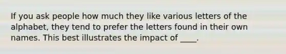 If you ask people how much they like various letters of the alphabet, they tend to prefer the letters found in their own names. This best illustrates the impact of ____.