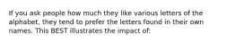 If you ask people how much they like various letters of the alphabet, they tend to prefer the letters found in their own names. This BEST illustrates the impact of: