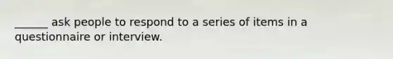 ______ ask people to respond to a series of items in a questionnaire or interview.