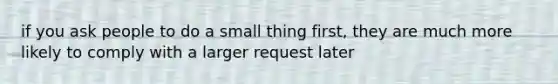 if you ask people to do a small thing first, they are much more likely to comply with a larger request later