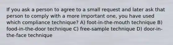 If you ask a person to agree to a small request and later ask that person to comply with a more important one, you have used which compliance technique? A) foot-in-the-mouth technique B) food-in-the-door technique C) free-sample technique D) door-in-the-face technique