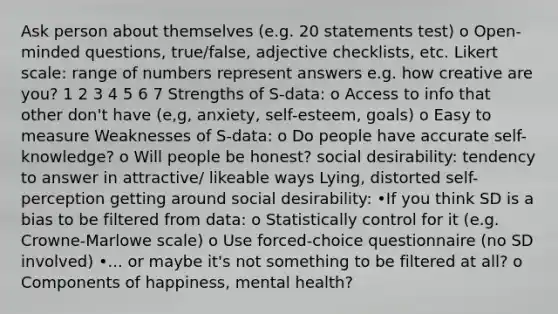 Ask person about themselves (e.g. 20 statements test) o Open-minded questions, true/false, adjective checklists, etc. Likert scale: range of numbers represent answers e.g. how creative are you? 1 2 3 4 5 6 7 Strengths of S-data: o Access to info that other don't have (e,g, anxiety, self-esteem, goals) o Easy to measure Weaknesses of S-data: o Do people have accurate self-knowledge? o Will people be honest? social desirability: tendency to answer in attractive/ likeable ways Lying, distorted self-perception getting around social desirability: •If you think SD is a bias to be filtered from data: o Statistically control for it (e.g. Crowne-Marlowe scale) o Use forced-choice questionnaire (no SD involved) •... or maybe it's not something to be filtered at all? o Components of happiness, mental health?