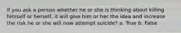 If you ask a person whether he or she is thinking about killing himself or herself, it will give him or her the idea and increase the risk he or she will now attempt suicide? a. True b. False