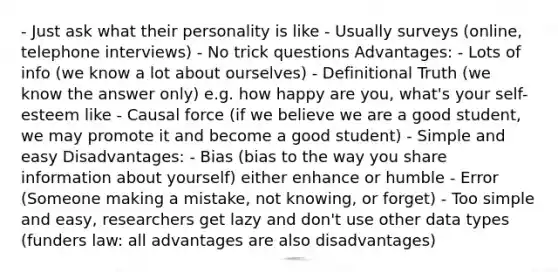 - Just ask what their personality is like - Usually surveys (online, telephone interviews) - No trick questions Advantages: - Lots of info (we know a lot about ourselves) - Definitional Truth (we know the answer only) e.g. how happy are you, what's your self-esteem like - Causal force (if we believe we are a good student, we may promote it and become a good student) - Simple and easy Disadvantages: - Bias (bias to the way you share information about yourself) either enhance or humble - Error (Someone making a mistake, not knowing, or forget) - Too simple and easy, researchers get lazy and don't use other data types (funders law: all advantages are also disadvantages)