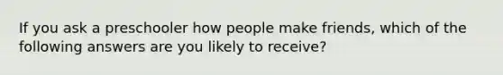 If you ask a preschooler how people make friends, which of the following answers are you likely to receive?