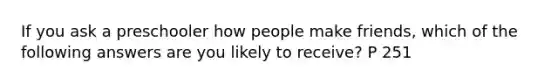 If you ask a preschooler how people make friends, which of the following answers are you likely to receive? P 251