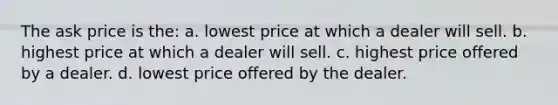 The ask price is the: a. lowest price at which a dealer will sell. b. highest price at which a dealer will sell. c. highest price offered by a dealer. d. lowest price offered by the dealer.