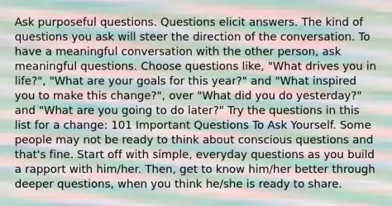 Ask purposeful questions. Questions elicit answers. The kind of questions you ask will steer the direction of the conversation. To have a meaningful conversation with the other person, ask meaningful questions. Choose questions like, "What drives you in life?", "What are your goals for this year?" and "What inspired you to make this change?", over "What did you do yesterday?" and "What are you going to do later?" Try the questions in this list for a change: 101 Important Questions To Ask Yourself. Some people may not be ready to think about conscious questions and that's fine. Start off with simple, everyday questions as you build a rapport with him/her. Then, get to know him/her better through deeper questions, when you think he/she is ready to share.