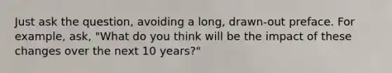 Just ask the question, avoiding a long, drawn-out preface. For example, ask, "What do you think will be the impact of these changes over the next 10 years?"