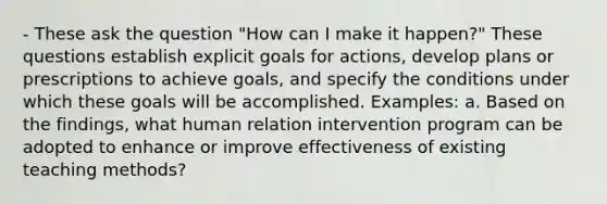 - These ask the question "How can I make it happen?" These questions establish explicit goals for actions, develop plans or prescriptions to achieve goals, and specify the conditions under which these goals will be accomplished. Examples: a. Based on the findings, what human relation intervention program can be adopted to enhance or improve effectiveness of existing teaching methods?