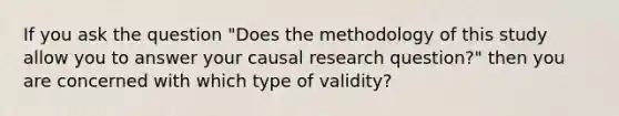 If you ask the question "Does the methodology of this study allow you to answer your causal research question?" then you are concerned with which type of validity?