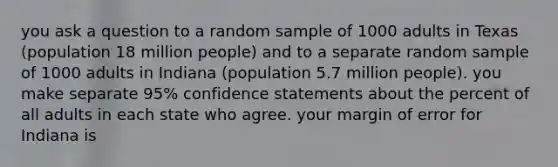 you ask a question to a random sample of 1000 adults in Texas (population 18 million people) and to a separate random sample of 1000 adults in Indiana (population 5.7 million people). you make separate 95% confidence statements about the percent of all adults in each state who agree. your margin of error for Indiana is