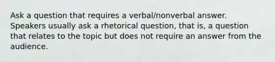 Ask a question that requires a verbal/nonverbal answer. Speakers usually ask a rhetorical question, that is, a question that relates to the topic but does not require an answer from the audience.