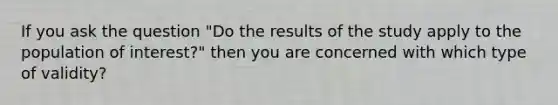 If you ask the question "Do the results of the study apply to the population of interest?" then you are concerned with which type of validity?