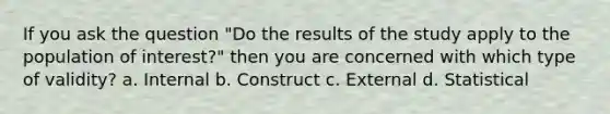 If you ask the question "Do the results of the study apply to the population of interest?" then you are concerned with which type of validity? a. Internal b. Construct c. External d. Statistical