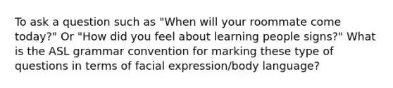 To ask a question such as "When will your roommate come today?" Or "How did you feel about learning people signs?" What is the ASL grammar convention for marking these type of questions in terms of facial expression/body language?