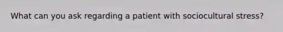 What can you ask regarding a patient with sociocultural stress?