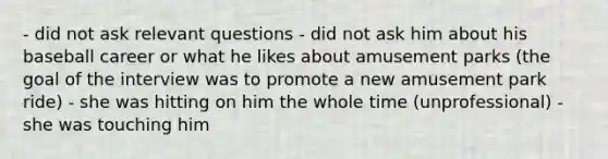 - did not ask relevant questions - did not ask him about his baseball career or what he likes about amusement parks (the goal of the interview was to promote a new amusement park ride) - she was hitting on him the whole time (unprofessional) - she was touching him