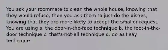 You ask your roommate to clean the whole house, knowing that they would refuse, then you ask them to just do the dishes, knowing that they are more likely to accept the smaller request. You are using a. the door-in-the-face technique b. the foot-in-the-door technique c. that's-not-all technique d. do as I say technique