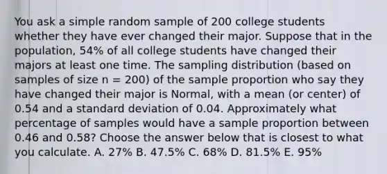 You ask a simple random sample of 200 college students whether they have ever changed their major. Suppose that in the population, 54% of all college students have changed their majors at least one time. The sampling distribution (based on samples of size n = 200) of the sample proportion who say they have changed their major is Normal, with a mean (or center) of 0.54 and a standard deviation of 0.04. Approximately what percentage of samples would have a sample proportion between 0.46 and 0.58? Choose the answer below that is closest to what you calculate. A. 27% B. 47.5% C. 68% D. 81.5% E. 95%