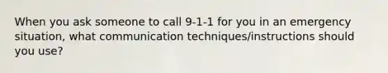 When you ask someone to call 9-1-1 for you in an emergency situation, what communication techniques/instructions should you use?