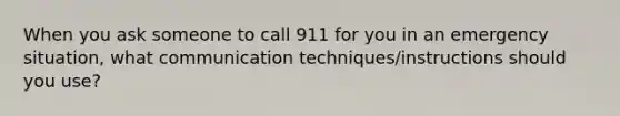 When you ask someone to call 911 for you in an emergency situation, what communication techniques/instructions should you use?