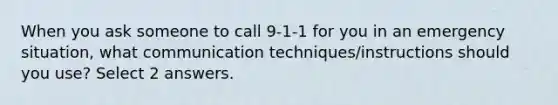 When you ask someone to call 9-1-1 for you in an emergency situation, what communication techniques/instructions should you use? Select 2 answers.