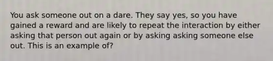 You ask someone out on a dare. They say yes, so you have gained a reward and are likely to repeat the interaction by either asking that person out again or by asking asking someone else out. This is an example of?