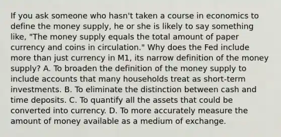 If you ask someone who​ hasn't taken a course in economics to define the money​ supply, he or she is likely to say something​ like, "The money supply equals the total amount of paper currency and coins in circulation." Why does the Fed include more than just currency in​ M1, its narrow definition of the money​ supply? A. To broaden the definition of the money supply to include accounts that many households treat as​ short-term investments. B. To eliminate the distinction between cash and time deposits. C. To quantify all the assets that could be converted into currency. D. To more accurately measure the amount of money available as a medium of exchange.