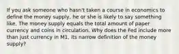 If you ask someone who hasn't taken a course in economics to define the money supply, he or she is likely to say something like, The money supply equals the total amount of paper currency and coins in circulation. Why does the Fed include more than just currency in M1, its narrow definition of the money supply?