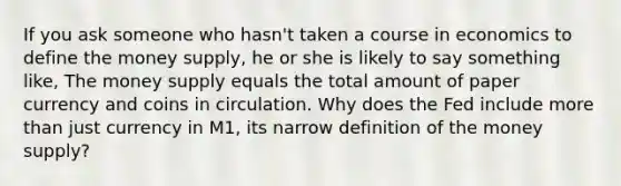 If you ask someone who hasn't taken a course in economics to define the money supply, he or she is likely to say something like, The money supply equals the total amount of paper currency and coins in circulation. Why does the Fed include more than just currency in M1, its narrow definition of the money supply?