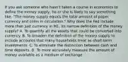 If you ask someone who​ hasn't taken a course in economics to define the money​ supply, he or she is likely to say something​ like, "The money supply equals the total amount of paper currency and coins in circulation." Why does the Fed include more than just currency in​ M1, its narrow definition of the money​ supply? A. To quantify all the assets that could be converted into currency. B. To broaden the definition of the money supply to include accounts that many households treat as​ short-term investments. C. To eliminate the distinction between cash and time deposits. D. To more accurately measure the amount of money available as a medium of exchange.