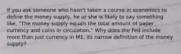 If you ask someone who​ hasn't taken a course in economics to define the money​ supply, he or she is likely to say something​ like, "The money supply equals the total amount of paper currency and coins in circulation." Why does the Fed include more than just currency in​ M1, its narrow definition of the money​ supply?