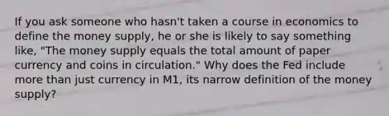If you ask someone who​ hasn't taken a course in economics to define the money​ supply, he or she is likely to say something​ like, "The money supply equals the total amount of paper currency and coins in circulation." Why does the Fed include more than just currency in​ M1, its narrow definition of the money​ supply?
