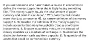 If you ask someone who​ hasn't taken a course in economics to define the money​ supply, he or she is likely to say something​ like, "The money supply equals the total amount of paper currency and coins in circulation." Why does the Fed include more than just currency in​ M1, its narrow definition of the money​ supply? A. To broaden the definition of the money supply to include accounts that many households treat as​ short-term investments. B. To more accurately measure the amount of money available as a medium of exchange. C. To eliminate the distinction between cash and time deposits. D. To quantify all the assets that could be converted into currency.