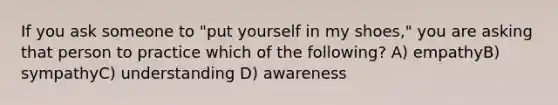 If you ask someone to "put yourself in my shoes," you are asking that person to practice which of the following? A) empathyB) sympathyC) understanding D) awareness