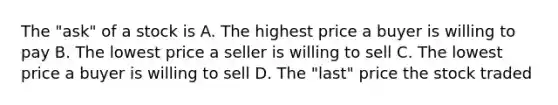 The​ "ask" of a stock is A. The highest price a buyer is willing to pay B. The lowest price a seller is willing to sell C. The lowest price a buyer is willing to sell D. The​ "last" price the stock traded