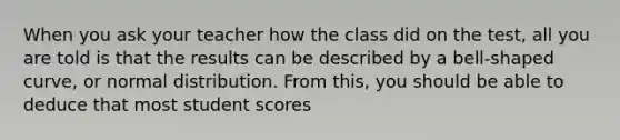 When you ask your teacher how the class did on the test, all you are told is that the results can be described by a bell-shaped curve, or normal distribution. From this, you should be able to deduce that most student scores