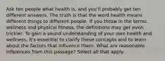 Ask ten people what health is, and you'll probably get ten different answers. The truth is that the word health means different things to different people. If you throw in the terms wellness and physical fitness, the definitions may get even trickier. To gain a sound understanding of your own health and wellness, it's essential to clarify these concepts and to learn about the factors that influence them. What are reasonable inferences from this passage? Select all that apply.