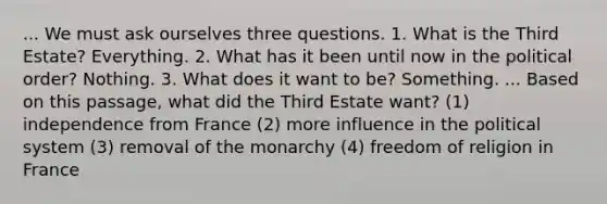 ... We must ask ourselves three questions. 1. What is the Third Estate? Everything. 2. What has it been until now in the political order? Nothing. 3. What does it want to be? Something. ... Based on this passage, what did the Third Estate want? (1) independence from France (2) more influence in the political system (3) removal of the monarchy (4) freedom of religion in France