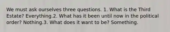 We must ask ourselves three questions. 1. What is the Third Estate? Everything.2. What has it been until now in the political order? Nothing.3. What does it want to be? Something.