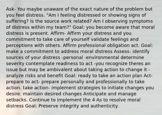 Ask- You maybe unaware of the exact nature of the problem but you feel distress. "Am I feeling distressed or showing signs of suffering? Is the source work related? Am I observing symptoms of distress within my team?" Goal: you become aware that moral distress is present. Affirm- Affirm your distress and you commitment to take care of yourself validate feelings and perceptions with others. Affirm professional obligation act. Goal: make a commitment to address moral distress Assess- identify sources of your distress -personal -environmental determine severity contemplate readiness to act -you recognize theres an issue but may be ambivalent about taking action to change it -analyze risks and benefit Goal: ready to take an action plan Act- prepare to act- prepare personally and professionally to take action. take action- implement strategies to initiate changes you desire. maintain desired changes Anticipate and manage setbacks. Continue to implement the 4 As to resolve moral distress Goal: Preserve integrity and authenticity.