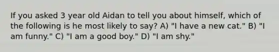 If you asked 3 year old Aidan to tell you about himself, which of the following is he most likely to say? A) "I have a new cat." B) "I am funny." C) "I am a good boy." D) "I am shy."