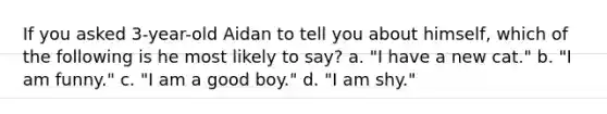 If you asked 3-year-old Aidan to tell you about himself, which of the following is he most likely to say? a. "I have a new cat." b. "I am funny." c. "I am a good boy." d. "I am shy."